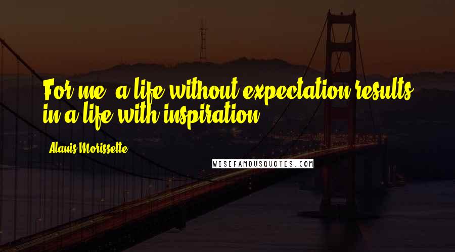 Alanis Morissette Quotes: For me, a life without expectation results in a life with inspiration.