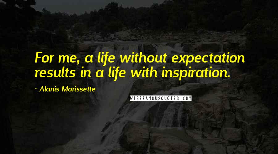 Alanis Morissette Quotes: For me, a life without expectation results in a life with inspiration.