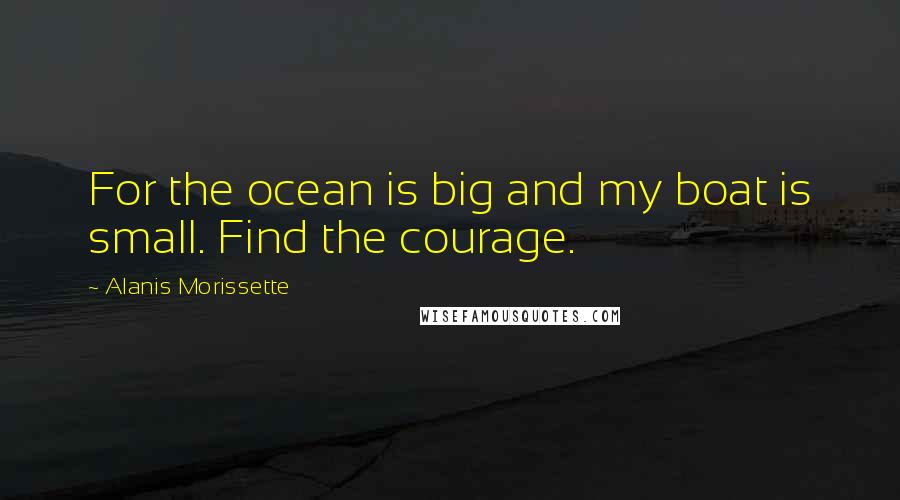 Alanis Morissette Quotes: For the ocean is big and my boat is small. Find the courage.