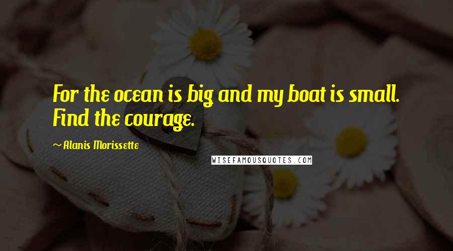 Alanis Morissette Quotes: For the ocean is big and my boat is small. Find the courage.