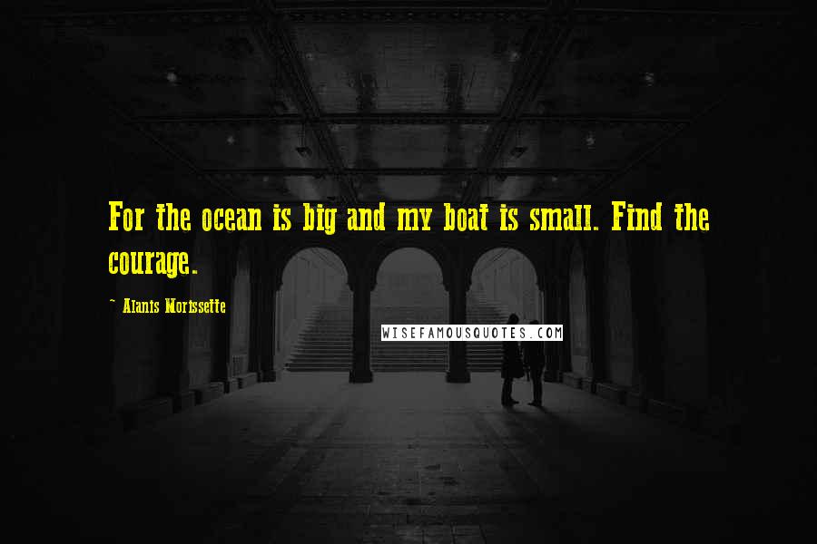 Alanis Morissette Quotes: For the ocean is big and my boat is small. Find the courage.