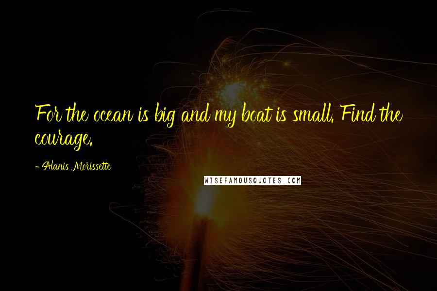 Alanis Morissette Quotes: For the ocean is big and my boat is small. Find the courage.