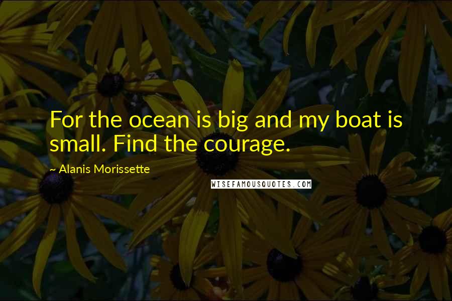 Alanis Morissette Quotes: For the ocean is big and my boat is small. Find the courage.