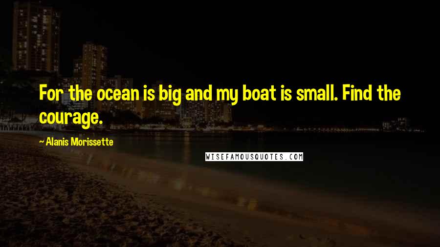 Alanis Morissette Quotes: For the ocean is big and my boat is small. Find the courage.