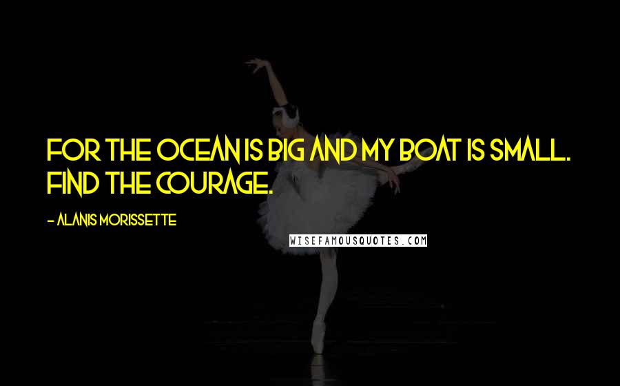 Alanis Morissette Quotes: For the ocean is big and my boat is small. Find the courage.