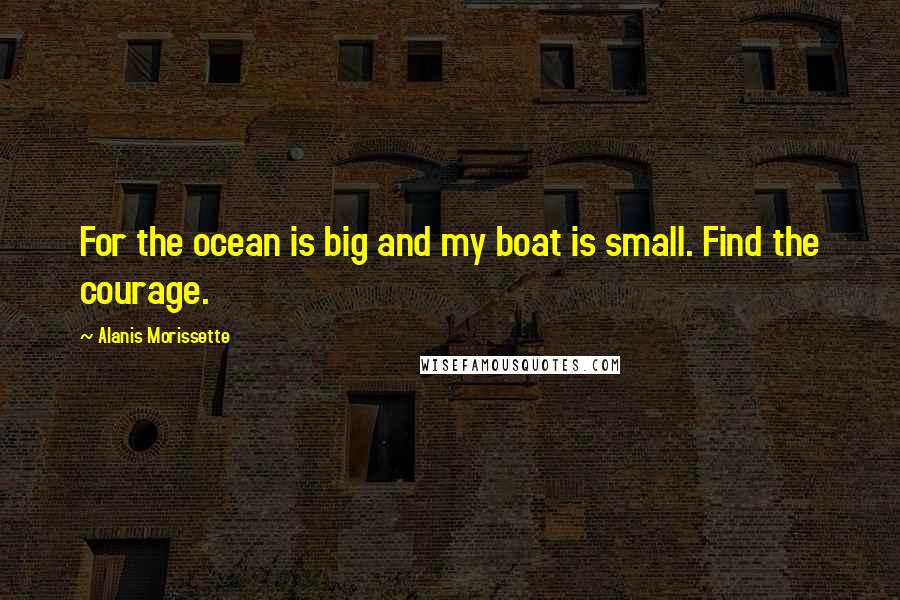 Alanis Morissette Quotes: For the ocean is big and my boat is small. Find the courage.