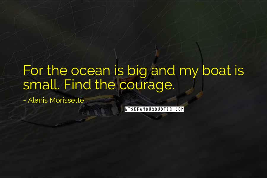 Alanis Morissette Quotes: For the ocean is big and my boat is small. Find the courage.