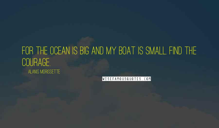 Alanis Morissette Quotes: For the ocean is big and my boat is small. Find the courage.