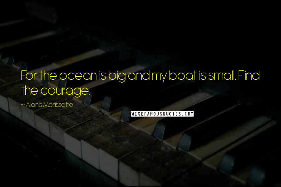 Alanis Morissette Quotes: For the ocean is big and my boat is small. Find the courage.