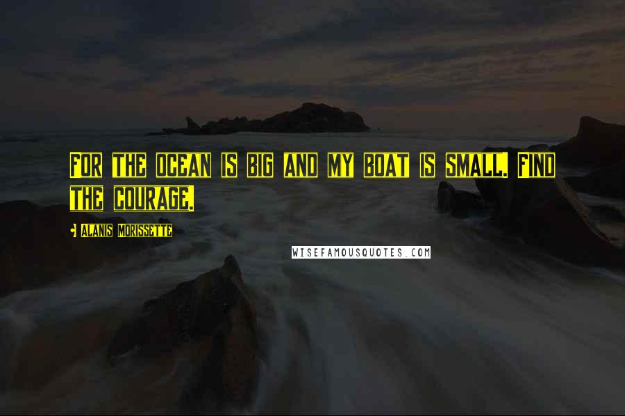 Alanis Morissette Quotes: For the ocean is big and my boat is small. Find the courage.