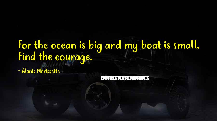 Alanis Morissette Quotes: For the ocean is big and my boat is small. Find the courage.