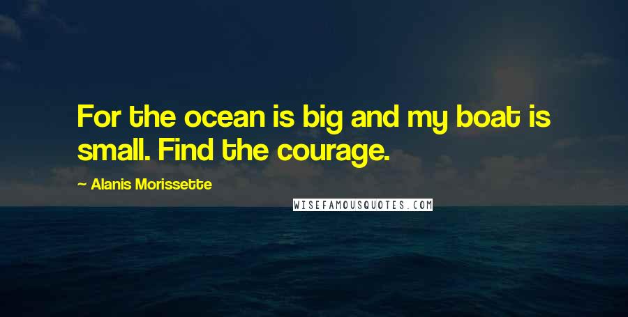 Alanis Morissette Quotes: For the ocean is big and my boat is small. Find the courage.