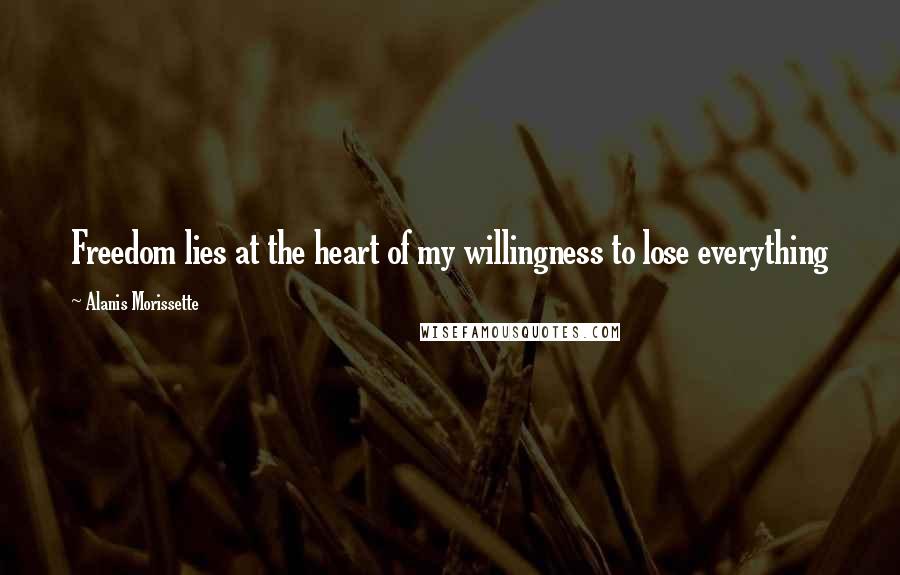Alanis Morissette Quotes: Freedom lies at the heart of my willingness to lose everything