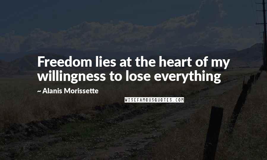 Alanis Morissette Quotes: Freedom lies at the heart of my willingness to lose everything