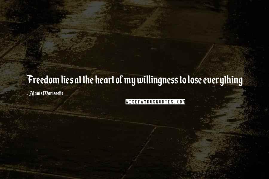 Alanis Morissette Quotes: Freedom lies at the heart of my willingness to lose everything