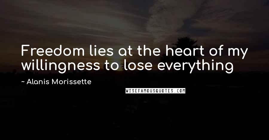 Alanis Morissette Quotes: Freedom lies at the heart of my willingness to lose everything