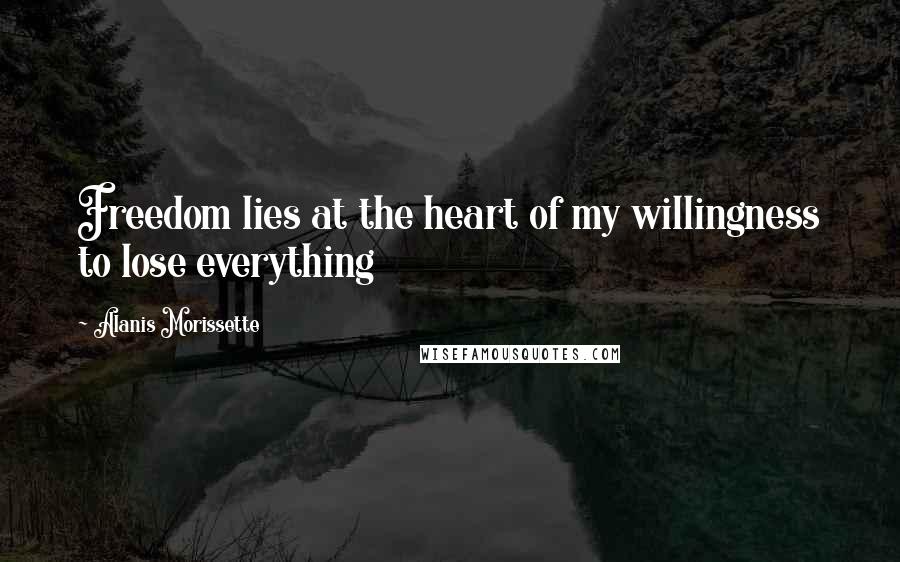 Alanis Morissette Quotes: Freedom lies at the heart of my willingness to lose everything