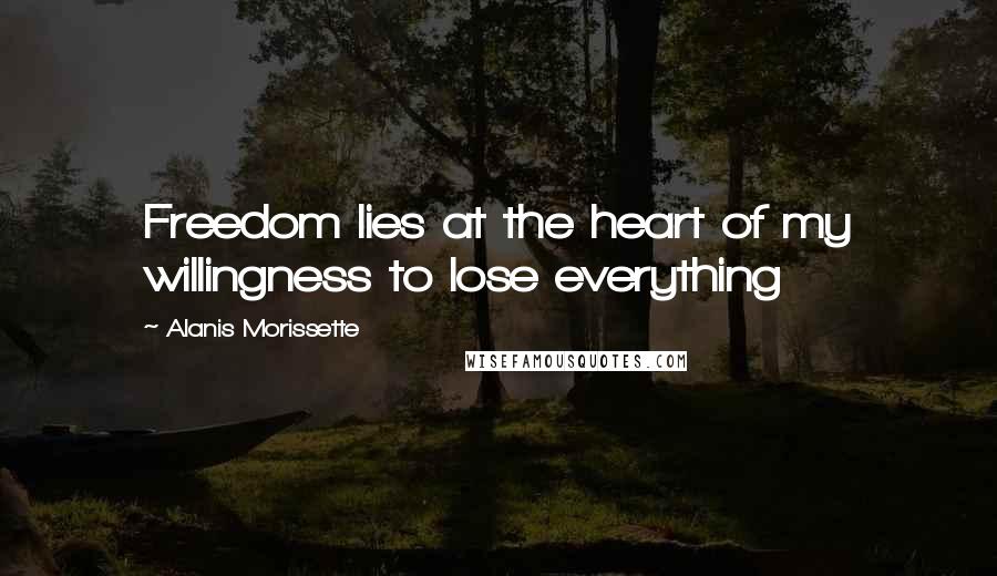 Alanis Morissette Quotes: Freedom lies at the heart of my willingness to lose everything