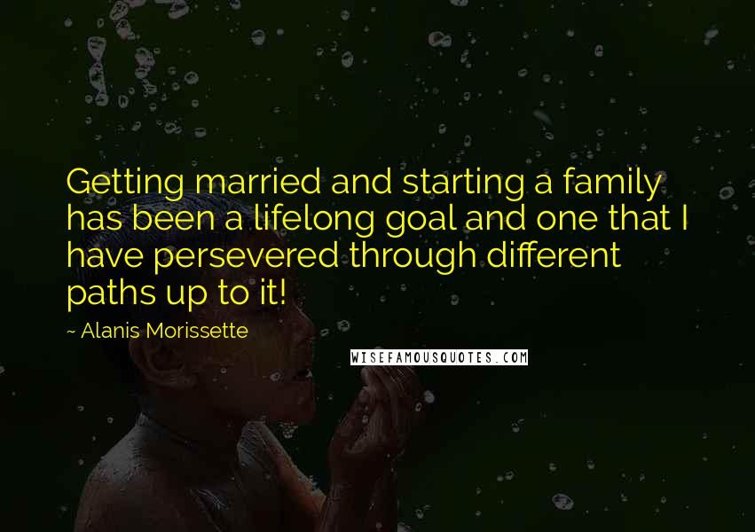 Alanis Morissette Quotes: Getting married and starting a family has been a lifelong goal and one that I have persevered through different paths up to it!