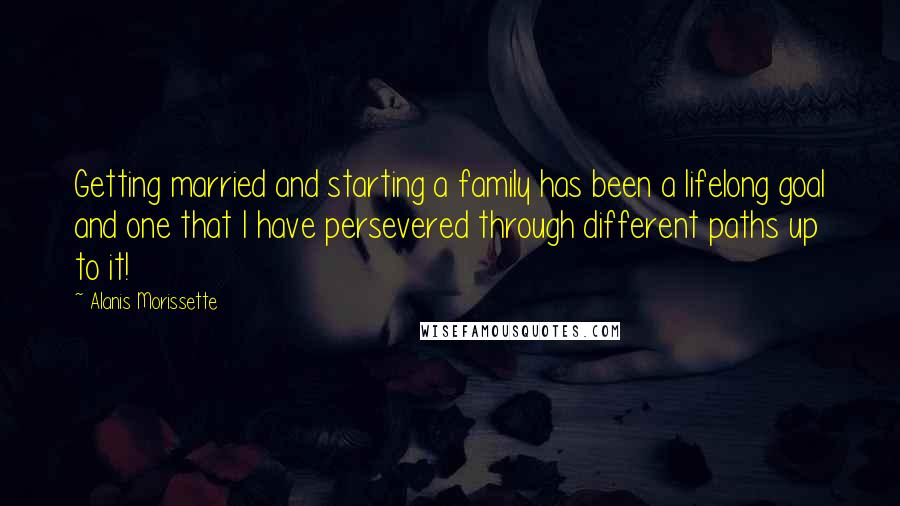 Alanis Morissette Quotes: Getting married and starting a family has been a lifelong goal and one that I have persevered through different paths up to it!