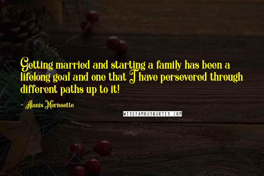 Alanis Morissette Quotes: Getting married and starting a family has been a lifelong goal and one that I have persevered through different paths up to it!