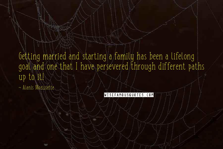 Alanis Morissette Quotes: Getting married and starting a family has been a lifelong goal and one that I have persevered through different paths up to it!