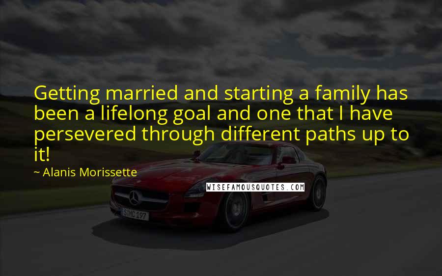 Alanis Morissette Quotes: Getting married and starting a family has been a lifelong goal and one that I have persevered through different paths up to it!