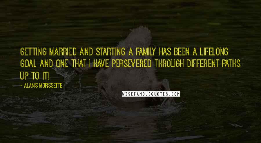 Alanis Morissette Quotes: Getting married and starting a family has been a lifelong goal and one that I have persevered through different paths up to it!