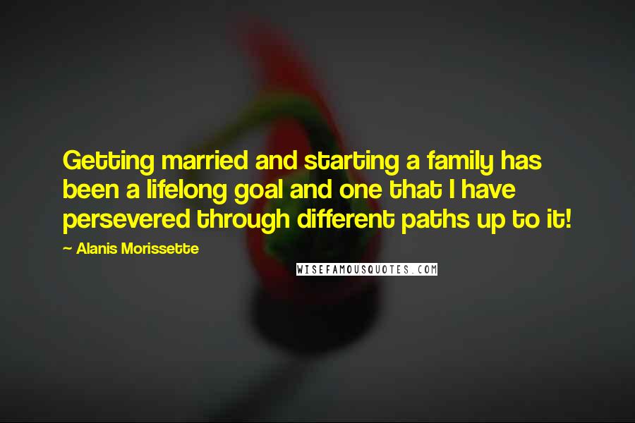 Alanis Morissette Quotes: Getting married and starting a family has been a lifelong goal and one that I have persevered through different paths up to it!