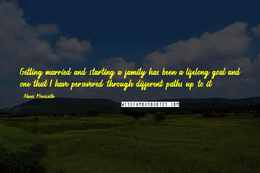 Alanis Morissette Quotes: Getting married and starting a family has been a lifelong goal and one that I have persevered through different paths up to it!