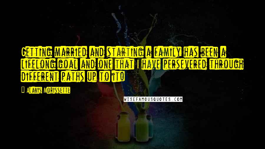 Alanis Morissette Quotes: Getting married and starting a family has been a lifelong goal and one that I have persevered through different paths up to it!