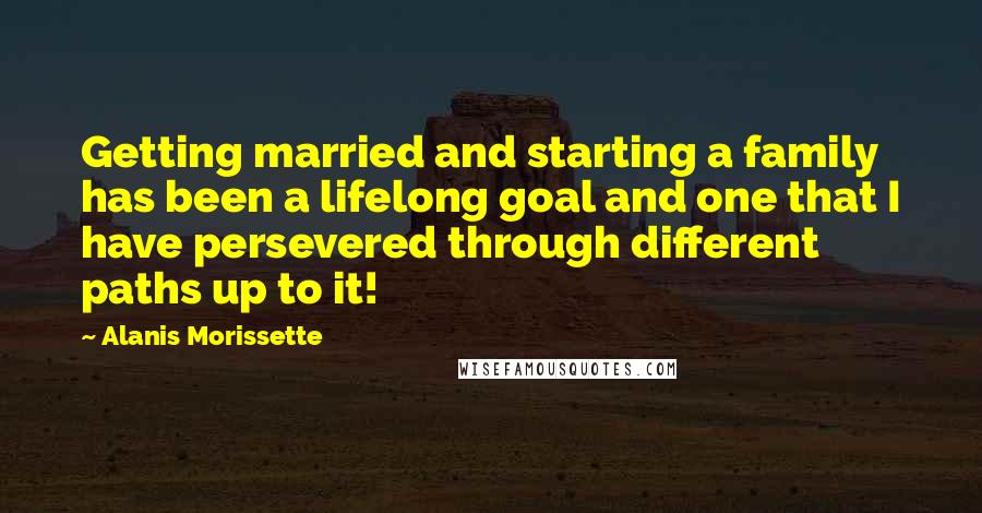 Alanis Morissette Quotes: Getting married and starting a family has been a lifelong goal and one that I have persevered through different paths up to it!