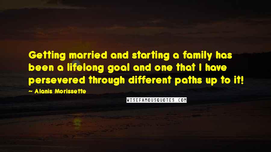 Alanis Morissette Quotes: Getting married and starting a family has been a lifelong goal and one that I have persevered through different paths up to it!