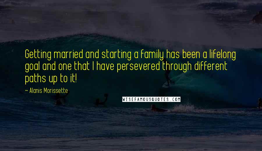 Alanis Morissette Quotes: Getting married and starting a family has been a lifelong goal and one that I have persevered through different paths up to it!