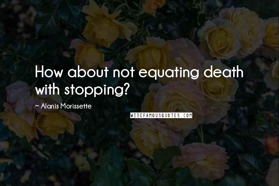 Alanis Morissette Quotes: How about not equating death with stopping?