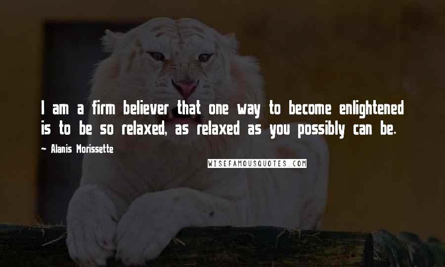 Alanis Morissette Quotes: I am a firm believer that one way to become enlightened is to be so relaxed, as relaxed as you possibly can be.