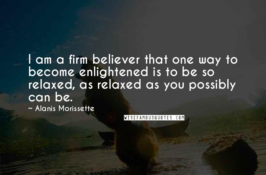 Alanis Morissette Quotes: I am a firm believer that one way to become enlightened is to be so relaxed, as relaxed as you possibly can be.