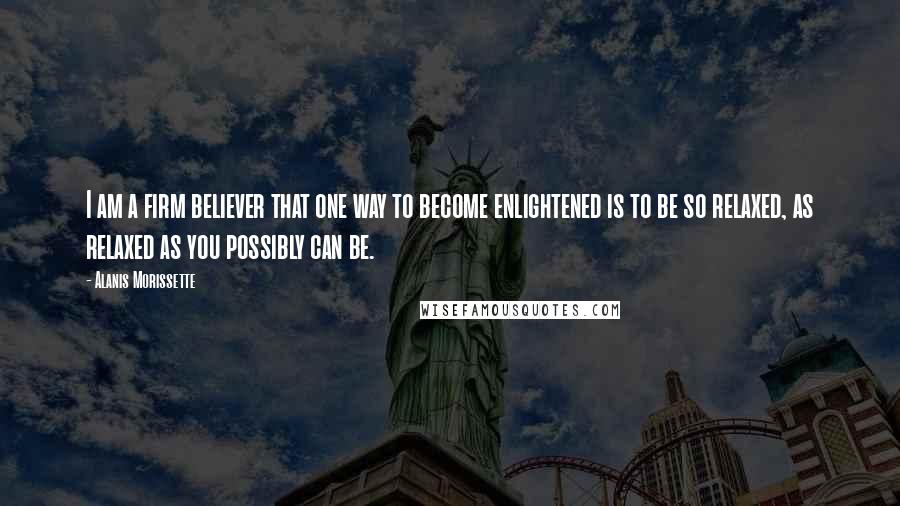 Alanis Morissette Quotes: I am a firm believer that one way to become enlightened is to be so relaxed, as relaxed as you possibly can be.