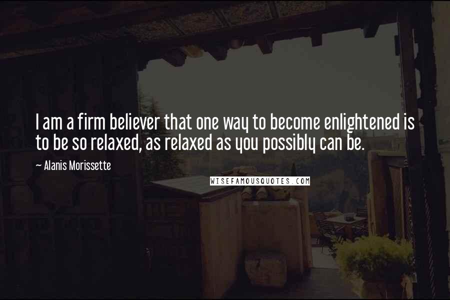 Alanis Morissette Quotes: I am a firm believer that one way to become enlightened is to be so relaxed, as relaxed as you possibly can be.