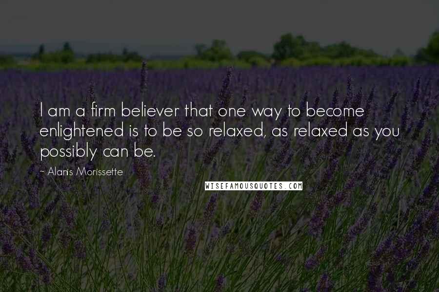 Alanis Morissette Quotes: I am a firm believer that one way to become enlightened is to be so relaxed, as relaxed as you possibly can be.