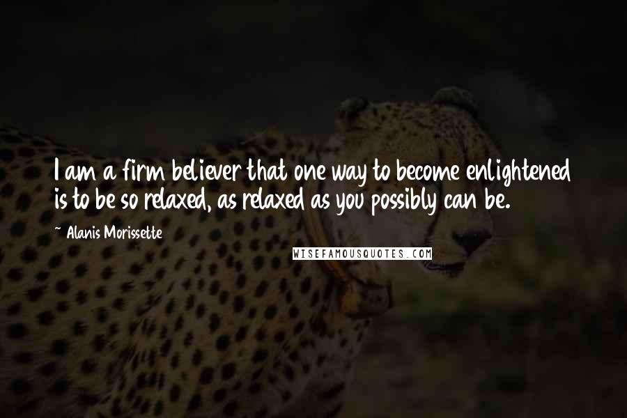 Alanis Morissette Quotes: I am a firm believer that one way to become enlightened is to be so relaxed, as relaxed as you possibly can be.