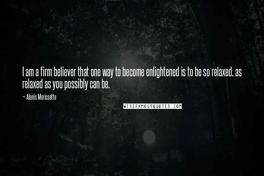 Alanis Morissette Quotes: I am a firm believer that one way to become enlightened is to be so relaxed, as relaxed as you possibly can be.