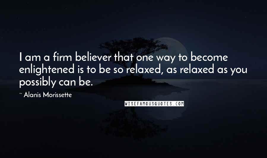 Alanis Morissette Quotes: I am a firm believer that one way to become enlightened is to be so relaxed, as relaxed as you possibly can be.