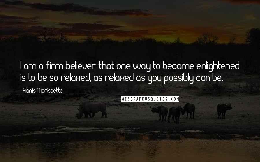 Alanis Morissette Quotes: I am a firm believer that one way to become enlightened is to be so relaxed, as relaxed as you possibly can be.