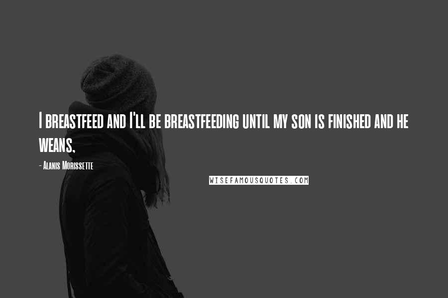 Alanis Morissette Quotes: I breastfeed and I'll be breastfeeding until my son is finished and he weans,