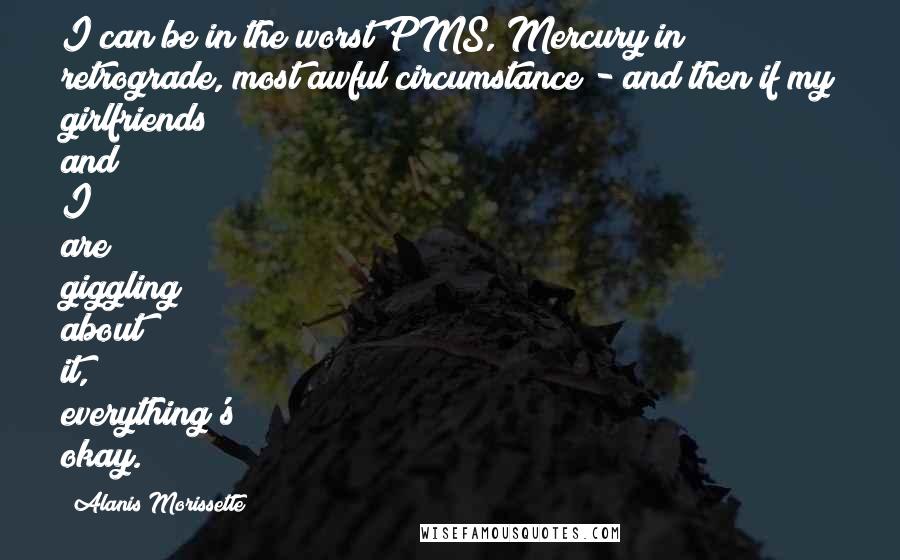Alanis Morissette Quotes: I can be in the worst PMS, Mercury in retrograde, most awful circumstance - and then if my girlfriends and I are giggling about it, everything's okay.