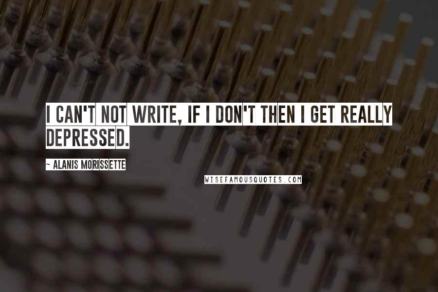 Alanis Morissette Quotes: I can't not write, if I don't then I get really depressed.