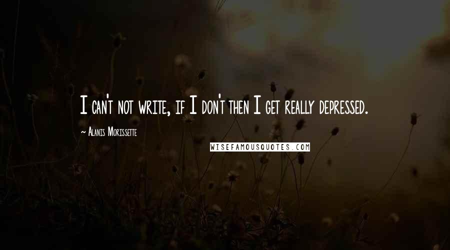 Alanis Morissette Quotes: I can't not write, if I don't then I get really depressed.