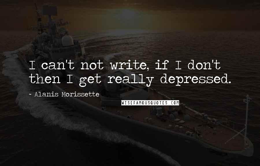 Alanis Morissette Quotes: I can't not write, if I don't then I get really depressed.