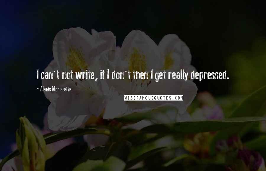Alanis Morissette Quotes: I can't not write, if I don't then I get really depressed.